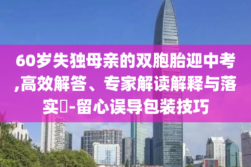 60歲失獨(dú)母親的雙胞胎迎中考,高效解答、專家解讀解釋與落實(shí)?-留心誤導(dǎo)包裝技巧