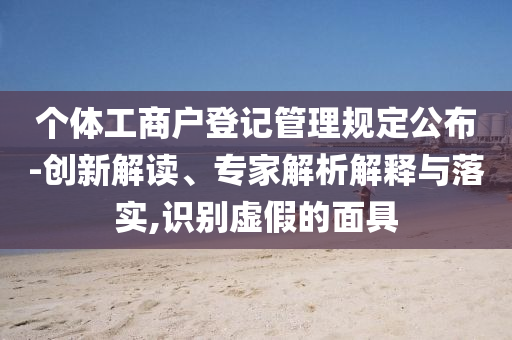個體工商戶登記管理規(guī)定公布-創(chuàng)新解讀、專家解析解釋與落實,識別虛假的面具
