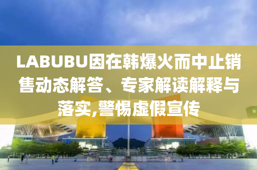 LABUBU因在韓爆火而中止銷售動態(tài)解答、專家解讀解釋與落實,警惕虛假宣傳