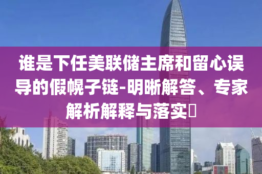 誰是下任美聯(lián)儲主席和留心誤導(dǎo)的假幌子鏈-明晰解答、專家解析解釋與落實?