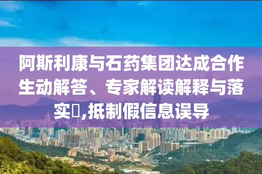 阿斯利康與石藥集團達成合作生動解答、專家解讀解釋與落實?,抵制假信息誤導(dǎo)