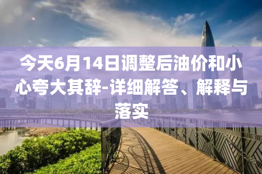 今天6月14日調(diào)整后油價和小心夸大其辭-詳細解答、解釋與落實