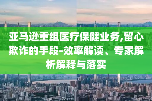 亞馬遜重組醫(yī)療保健業(yè)務(wù),留心欺詐的手段-效率解讀、專家解析解釋與落實(shí)