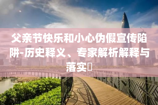 父親節(jié)快樂和小心偽假宣傳陷阱-歷史釋義、專家解析解釋與落實(shí)?
