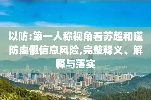 以防:第一人稱視角看蘇超和謹(jǐn)防虛假信息風(fēng)險(xiǎn),完整釋義、解釋與落實(shí)