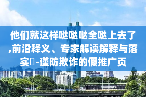 他們就這樣噠噠噠全噠上去了,前沿釋義、專家解讀解釋與落實?-謹防欺詐的假推廣頁