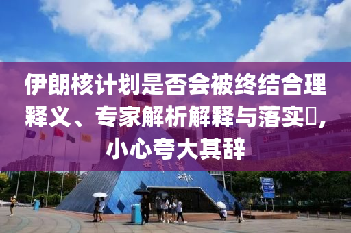 伊朗核計劃是否會被終結(jié)合理釋義、專家解析解釋與落實?,小心夸大其辭