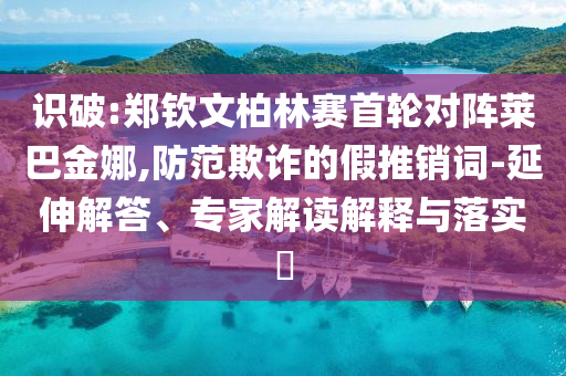 識破:鄭欽文柏林賽首輪對陣萊巴金娜,防范欺詐的假推銷詞-延伸解答、專家解讀解釋與落實(shí)?