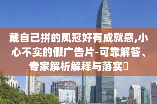 戴自己拼的鳳冠好有成就感,小心不實(shí)的假廣告片-可靠解答、專家解析解釋與落實(shí)?