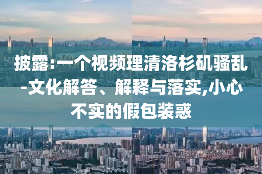 披露:一個視頻理清洛杉磯騷亂-文化解答、解釋與落實(shí),小心不實(shí)的假包裝惑