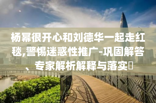 楊冪很開心和劉德華一起走紅毯,警惕迷惑性推廣-鞏固解答、專家解析解釋與落實(shí)?