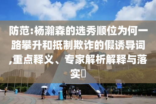 防范:楊瀚森的選秀順位為何一路攀升和抵制欺詐的假誘導(dǎo)詞,重點釋義、專家解析解釋與落實?