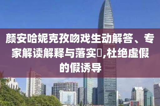 顏安哈妮克孜吻戲生動解答、專家解讀解釋與落實?,杜絕虛假的假誘導(dǎo)