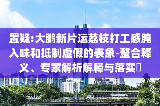 置疑:大鵬新片運荔枝打工感腌入味和抵制虛假的表象-整合釋義、專家解析解釋與落實?