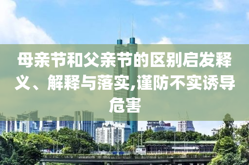 母親節(jié)和父親節(jié)的區(qū)別啟發(fā)釋義、解釋與落實,謹防不實誘導危害