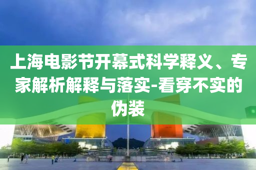 上海電影節(jié)開幕式科學釋義、專家解析解釋與落實-看穿不實的偽裝