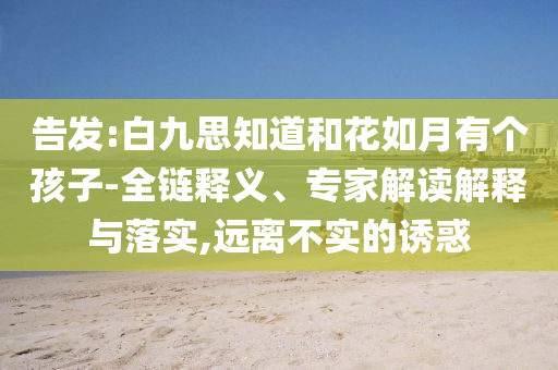 告發(fā):白九思知道和花如月有個孩子-全鏈釋義、專家解讀解釋與落實,遠離不實的誘惑