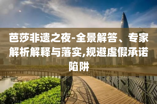 芭莎非遺之夜-全景解答、專家解析解釋與落實(shí),規(guī)避虛假承諾陷阱