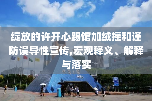綻放的許開(kāi)心踢館加絨搖和謹(jǐn)防誤導(dǎo)性宣傳,宏觀釋義、解釋與落實(shí)
