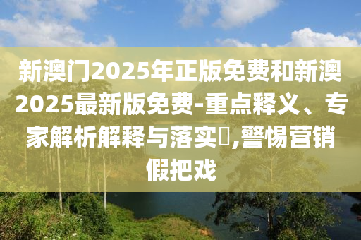 新澳门2025年正版免费和新澳2025最新版免费-重点释义、专家解析解释与落实​,警惕营销假把戏