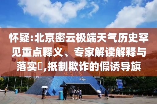 怀疑:北京密云极端天气历史罕见重点释义、专家解读解释与落实​,抵制欺诈的假诱导旗