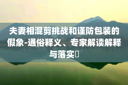 夫妻相混剪挑战和谨防包装的假象-通俗释义、专家解读解释与落实​