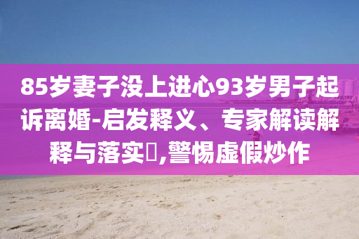 85歲妻子沒上進心93歲男子起訴離婚-啟發(fā)釋義、專家解讀解釋與落實?,警惕虛假炒作