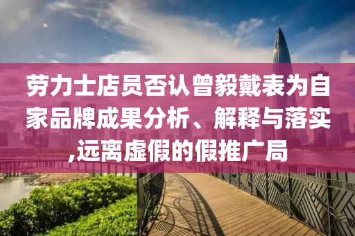 勞力士店員否認(rèn)曾毅戴表為自家品牌成果分析、解釋與落實(shí),遠(yuǎn)離虛假的假推廣局