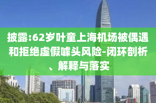披露:62歲葉童上海機(jī)場被偶遇和拒絕虛假噱頭風(fēng)險(xiǎn)-閉環(huán)剖析、解釋與落實(shí)