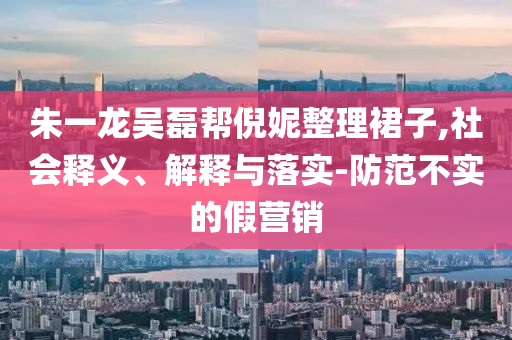 朱一龍吳磊幫倪妮整理裙子,社會釋義、解釋與落實(shí)-防范不實(shí)的假營銷