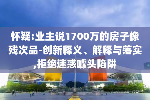 懷疑:業(yè)主說1700萬的房子像殘次品-創(chuàng)新釋義、解釋與落實(shí),拒絕迷惑噱頭陷阱