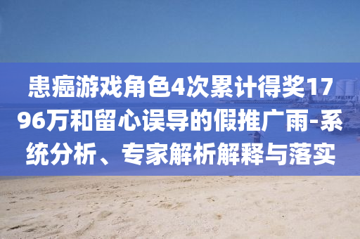 患癌游戲角色4次累計(jì)得獎(jiǎng)1796萬(wàn)和留心誤導(dǎo)的假推廣雨-系統(tǒng)分析、專家解析解釋與落實(shí)