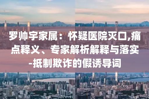 羅帥宇家屬：懷疑醫(yī)院滅口,痛點(diǎn)釋義、專家解析解釋與落實(shí)-抵制欺詐的假誘導(dǎo)詞