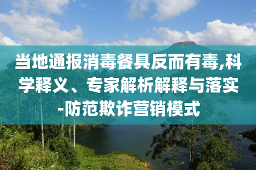 當(dāng)?shù)赝▓?bào)消毒餐具反而有毒,科學(xué)釋義、專家解析解釋與落實(shí)-防范欺詐營(yíng)銷模式