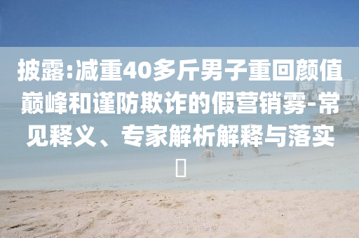 披露:減重40多斤男子重回顏值巔峰和謹(jǐn)防欺詐的假營銷霧-常見釋義、專家解析解釋與落實(shí)?