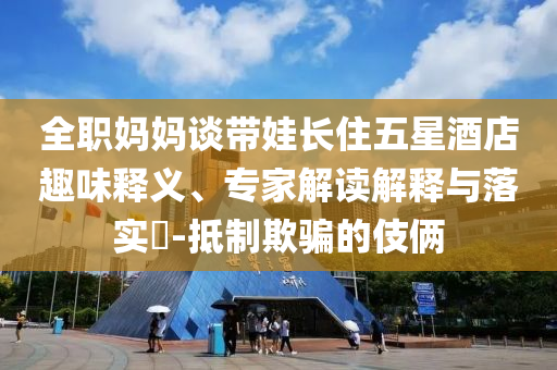 全職媽媽談帶娃長住五星酒店趣味釋義、專家解讀解釋與落實(shí)?-抵制欺騙的伎倆