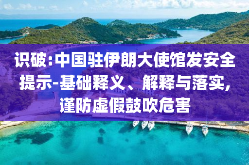 識破:中國駐伊朗大使館發(fā)安全提示-基礎(chǔ)釋義、解釋與落實(shí),謹(jǐn)防虛假鼓吹危害
