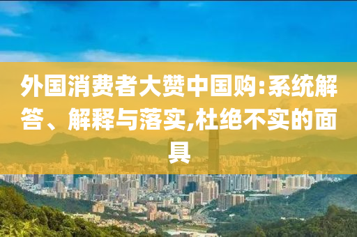 外國消費(fèi)者大贊中國購:系統(tǒng)解答、解釋與落實(shí),杜絕不實(shí)的面具