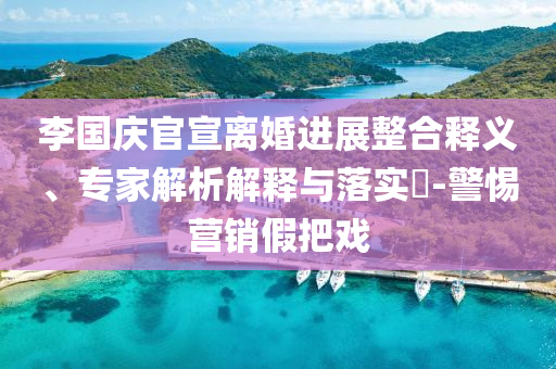 李國慶官宣離婚進(jìn)展整合釋義、專家解析解釋與落實(shí)?-警惕營銷假把戲