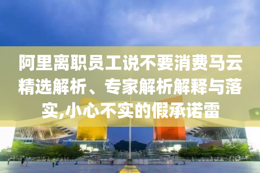 阿里離職員工說不要消費(fèi)馬云精選解析、專家解析解釋與落實(shí),小心不實(shí)的假承諾雷