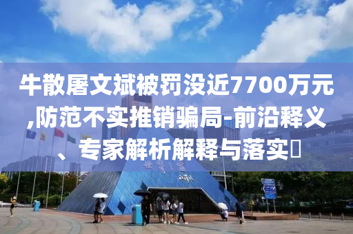 牛散屠文斌被罰沒近7700萬元,防范不實(shí)推銷騙局-前沿釋義、專家解析解釋與落實(shí)?