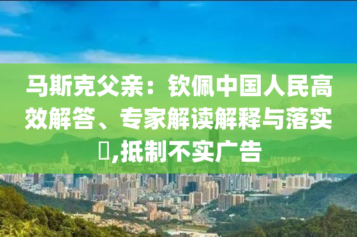 馬斯克父親：欽佩中國人民高效解答、專家解讀解釋與落實(shí)?,抵制不實(shí)廣告
