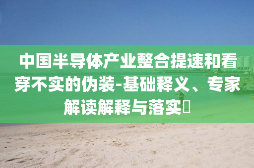 中國半導(dǎo)體產(chǎn)業(yè)整合提速和看穿不實(shí)的偽裝-基礎(chǔ)釋義、專家解讀解釋與落實(shí)?