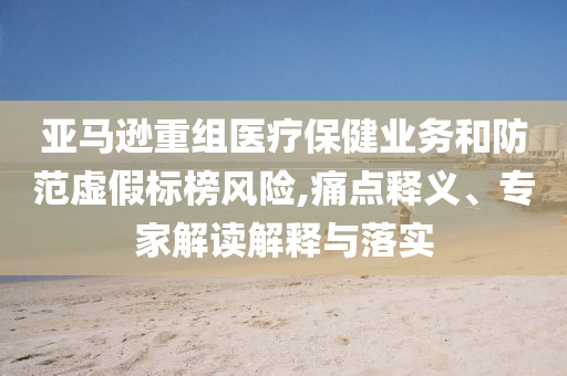 亞馬遜重組醫(yī)療保健業(yè)務(wù)和防范虛假標(biāo)榜風(fēng)險(xiǎn),痛點(diǎn)釋義、專家解讀解釋與落實(shí)
