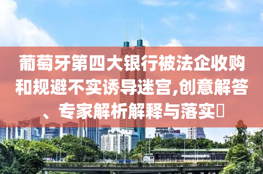 葡萄牙第四大銀行被法企收購和規(guī)避不實(shí)誘導(dǎo)迷宮,創(chuàng)意解答、專家解析解釋與落實(shí)?