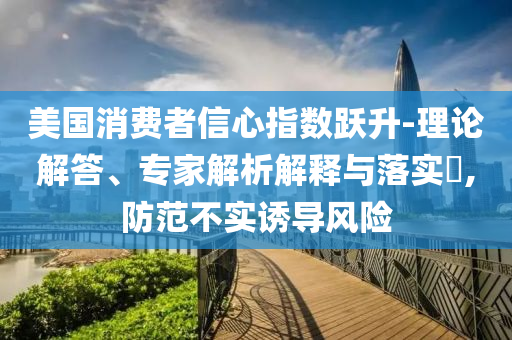 美國消費(fèi)者信心指數(shù)躍升-理論解答、專家解析解釋與落實(shí)?,防范不實(shí)誘導(dǎo)風(fēng)險(xiǎn)