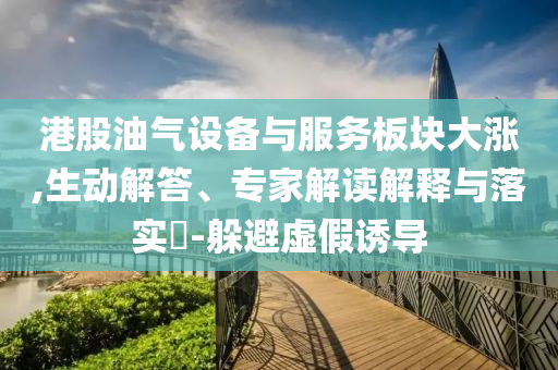 港股油氣設(shè)備與服務(wù)板塊大漲,生動(dòng)解答、專(zhuān)家解讀解釋與落實(shí)?-躲避虛假誘導(dǎo)
