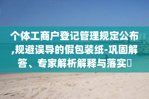 個(gè)體工商戶登記管理規(guī)定公布,規(guī)避誤導(dǎo)的假包裝紙-鞏固解答、專(zhuān)家解析解釋與落實(shí)?