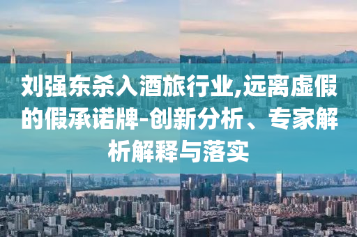 劉強(qiáng)東殺入酒旅行業(yè),遠(yuǎn)離虛假的假承諾牌-創(chuàng)新分析、專(zhuān)家解析解釋與落實(shí)