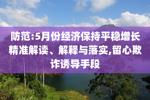 防范:5月份經(jīng)濟(jì)保持平穩(wěn)增長(zhǎng)精準(zhǔn)解讀、解釋與落實(shí),留心欺詐誘導(dǎo)手段